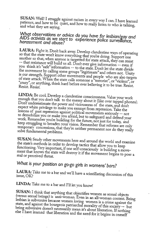SUSAN: Well! I strugele against racism in evecy way T can. T have learned patience, and how to be quict, nd how to realy listen to who s faling, and what they are saying.  Wbat observations or advice do you have for lesbian/say an AIDS activists as we start to experience police sur ince, ‘harassment and abuse?  LAURA: Fight it. Don’t back away. Develop clandestine ways of operati 50 thatthe stse ot know vyt youte doing Supportone another 5o that, when anyone is d for state attack, they can resist  -~ that resistance will build us all Jorit ever give information -- even if you thiak it *safe” information -~ to the sate. Do I the svate divile the movement by calling some groups “legitimate”and others not. Uity isous swengeh, Support other morcanentsand people whoars aso ofstate artack. When the sate calls someone a terrorist”,or violent oy [ayor anything, think hard before ever belicving it o b tre. Resit Resist. Resist.  LINDA: Be cool. Derelop 2 clandestine consciousnes. Value you work hoagh that you don’ talk t the enemy about i (Lke over tapped phones).  on’t underestimate the power and vidiousness of the state, sl deud gxpect white privilege to make you exempt from repression. Take the lessons of past repression against political movements seriously - ngt 10 demobilze you or make you afrid, but to safeguard and defend your work. Remember you’re building for the furure, not just for today, and keep struggling 15 broaden your vision. Remember that reforme e o femporary concessions, tha they’e. neithez permaneat nor 4o they solve fundamental problerms.  SUSAN: Study other movements here and around the world and examine the state’s m ods i onde o develop actcs hat allow o  keep functioning Very importua, if onc slf-consciously is bilding a move- ment thatknows the sate il destro it f the movemen begis o pose a real or perceived threat.  What is your position on go-go girls in womens’ bars?  LAURA: Take me to 2 bar and we’ll have a scintillaing discussion of this issue, OK>  LINDA: Take me to a bar and I’ll ket you know!  SUSAN: 1 think that anything tha objecsifes women as sexul objects (versus sexual beings) is anti-woman. Even in an ll-womn canucls. Iesbian s subversive because women loving women it 2 crime. against the ,and agtinst the bourgeos ptsiarchal moray of sk Lo being subsersive docor’t necesarly mean s abou lberation, If aothing clse Thave learned that iberation and the need for it begind in oneself  